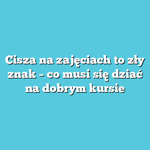 Cisza na zajęciach to zły znak – co musi się dziać na dobrym kursie