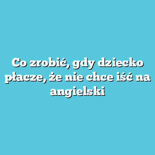 Co zrobić, gdy dziecko płacze, że nie chce iść na angielski
