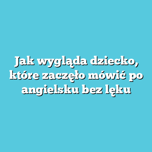 Jak wygląda dziecko, które zaczęło mówić po angielsku bez lęku