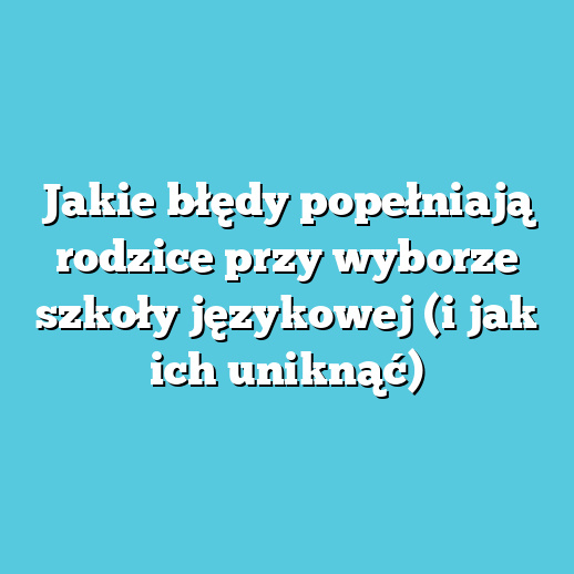 Jakie błędy popełniają rodzice przy wyborze szkoły językowej (i jak ich uniknąć)