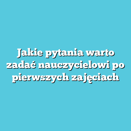 Jakie pytania warto zadać nauczycielowi po pierwszych zajęciach